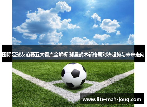 国际足球友谊赛五大看点全解析 球星战术新格局对决趋势与未来走向 国际足球友谊赛五大看点全解析 球星战术新格局对决趋势与未来走向