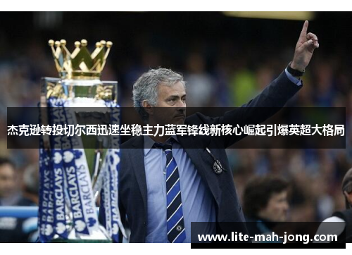 杰克逊转投切尔西迅速坐稳主力蓝军锋线新核心崛起引爆英超大格局 杰克逊转投切尔西迅速坐稳主力蓝军锋线新核心崛起引爆英超大格局