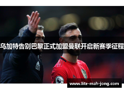 乌加特告别巴黎正式加盟曼联开启新赛季征程