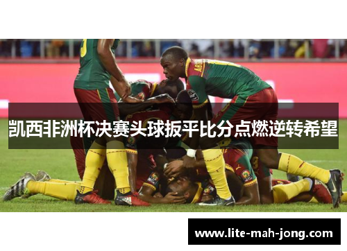 凯西非洲杯决赛头球扳平比分点燃逆转希望